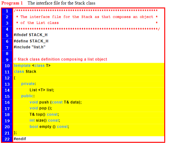 Program 1 The interface file for the Stack class
1 /***
2
* The interface file for the Stack as that composes an object
of the List class
3
4
5
6
7
#ifndef STACK_H
#define STACK_H
#include "list.h"
8
9
// Stack class definition composing a list object
10 template <class T>
11 class Stack
12 {
13
14
15
16
17
18
19
20
21
22
private:
List <T> list;
public:
};
#endif
void push (const T& data);
void pop ();
T& top() const;
int size() const;
bool empty () const;
***