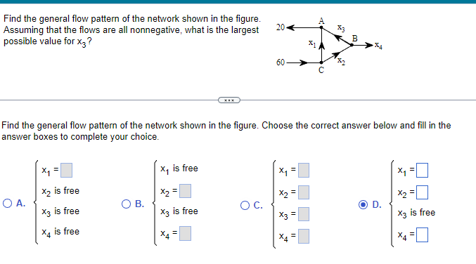 Find the general flow pattern of the network shown in the figure.
Assuming that the flows are all nonnegative, what is the largest
possible value for x3?
O A.
X₁
X2 is free
X3 is free
X4 is free
O B.
X₁ is free
Find the general flow pattern of the network shown in the figure. Choose the correct answer below and fill in the
answer boxes to complete your choice.
x₂ =1
X3 is free
X4
20
O C.
60
||
X₁
x₂ =
X3
X4
с
11
152
B
D.
X₁
x₂ =
X3 is free
X4