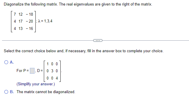 Diagonalize the following matrix. The real eigenvalues are given to the right of the matrix.
7 12 18
4 17 20 λ=1,3,4
4 13 - 16
Select the correct choice below and, if necessary, fill in the answer box to complete your choice.
O A.
100
D = 0 3 0
004
(Simplify your answer.)
OB. The matrix cannot be diagonalized.
For P =