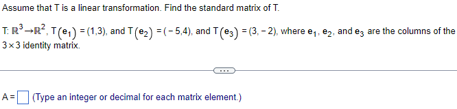 Assume that T is a linear transformation. Find the standard matrix of T.
T: R³ →R², T(e₁) = (1,3), and T (e₂) = (- 5,4), and T (e3) = (3, − 2), where e₁, e₂, and e3 are the columns of the
3x3 identity matrix.
A= (Type an integer or decimal for each matrix element.)