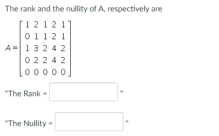 **The rank and the nullity of A, respectively, are:**

\[ A = \begin{bmatrix}
1 & 2 & 1 & 2 & 1 \\
0 & 1 & 1 & 2 & 1 \\
1 & 3 & 2 & 4 & 2 \\
0 & 2 & 2 & 4 & 2 \\
0 & 0 & 0 & 0 & 0 
\end{bmatrix} \]

The Rank = [                   ]

The Nullity = [                   ]

In this example, the matrix \(A\) is a 5x5 matrix. The rank of a matrix is the dimension of the column space (or the row space) of the matrix, and the nullity is the dimension of the null space of the matrix. 

To calculate the rank:
1. Transform the matrix into its row echelon form (REF) or reduced row echelon form (RREF).
2. Count the number of non-zero rows to determine the rank.

For the nullity:
1. Subtract the rank from the number of columns of the matrix since Nullity = Number of columns - Rank.