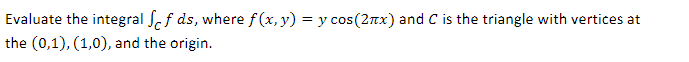 Evaluate the integral of ds, where f(x, y) = y cos(2x) and C is the triangle with vertices at
the (0,1), (1,0), and the origin.