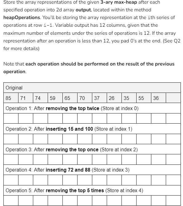 Store the array representations of the given 3-ary max-heap after each
specified operation into 2d array output, located within the method
heapOperations. You'll be storing the array representation at the ith series of
operations at row 1-1. Variable output has 12 columns, given that the
maximum number of elements under the series of operations is 12. If the array
representation after an operation is less than 12, you pad O's at the end. (See Q2
for more details)
Note that each operation should be performed on the result of the previous
operation.
Original
85 71 74 59 65 70 37 26 35 55
Operation 1: After removing the top twice (Store at index 0)
36
Operation 2: After inserting 15 and 100 (Store at index 1)
Operation 3: After removing the top once (Store at index 2)
Operation 4: After inserting 72 and 88 (Store at index 3)
Operation 5: After removing the top 5 times (Store at index 4)