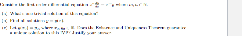 Consider the first order differential equation 2nd = 2y where m, n € N.
(a) What's one trivial solution of this equation?
(b) Find all solutions y = y(x).
(c) Let y(x) = yo, where ro, yo R. Does the Existence and Uniqueness Theorem guarantee
a unique solution to this IVP? Justify your answer.