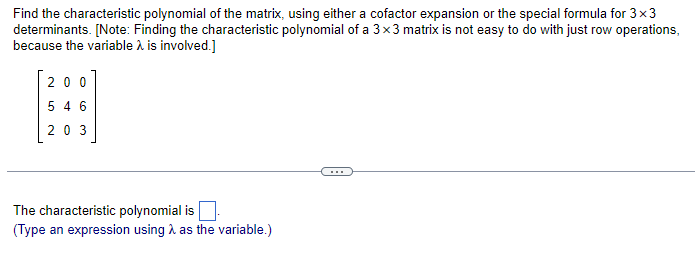 Find the characteristic polynomial of the matrix, using either a cofactor expansion or the special formula for 3x3
determinants. [Note: Finding the characteristic polynomial of a 3x3 matrix is not easy to do with just row operations,
because the variable > is involved.]
200
5 4 6
203
The characteristic polynomial is
(Type an expression using as the variable.)