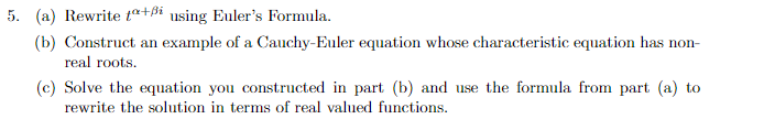 5. (a) Rewrite t+ß using Euler's Formula.
(b) Construct an example of a Cauchy-Euler equation whose characteristic equation has non-
real roots.
(c) Solve the equation you constructed in part (b) and use the formula from part (a) to
rewrite the solution in terms of real valued functions.