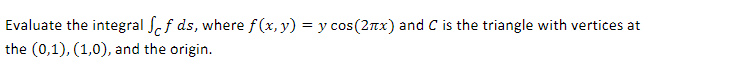 Evaluate the integral ff ds, where f(x, y) = y cos(2x) and C is the triangle with vertices at
the (0,1), (1,0), and the origin.