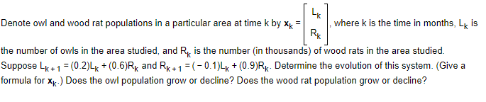 Denote owl and wood rat populations in a particular area at time k by xk
LK
Rk
where k is the time in months, Lk is
the number of owls in the area studied, and R is the number (in thousands) of wood rats in the area studied.
Suppose Lk+ 1 = (0.2)Lk + (0.6)Rk and Rk+1=(-0.1)Lk + (0.9)Rk. Determine the evolution of this system. (Give a
formula for xk.) Does the owl population grow or decline? Does the wood rat population grow or decline?