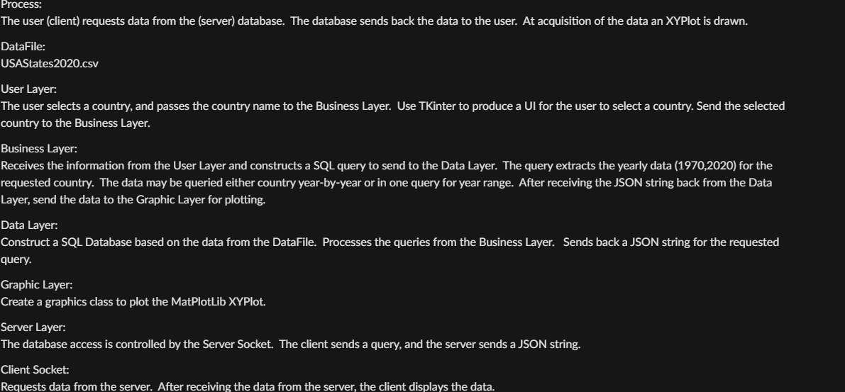 Process:
The user (client) requests data from the (server) database. The database sends back the data to the user. At acquisition of the data an XYPlot is drawn.
DataFile:
USAStates2020.csv
User Layer:
The user selects a country, and passes the country name to the Business Layer. Use TKinter to produce a UI for the user to select a country. Send the selected
country to the Business Layer.
Business Layer:
Receives the information from the User Layer and constructs a SQL query to send to the Data Layer. The query extracts the yearly data (1970,2020) for the
requested country. The data may be queried either country year-by-year or in one query for year range. After receiving the JSON string back from the Data
Layer, send the data to the Graphic Layer for plotting.
Data Layer:
Construct a SQL Database based on the data from the DataFile. Processes the queries from the Business Layer. Sends back a JSON string for the requested
query.
Graphic Layer:
Create a graphics class to plot the MatPlotLib XYPlot.
Server Layer:
The database access is controlled by the Server Socket. The client sends a query, and the server sends a JSON string.
Client Socket:
Requests data from the server. After receiving the data from the server, the client displays the data.