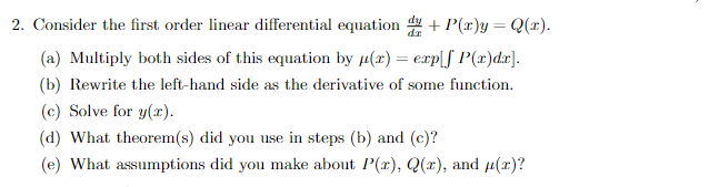 2. Consider the first order linear differential equation du + P(x) = Q(x).
(a) Multiply both sides of this equation by μ(x) = exp[f P(x)dx].
(b) Rewrite the left-hand side as the derivative of some function.
(c) Solve for y(x).
(d) What theorem(s) did you use in steps (b) and (c)?
(e) What assumptions did you make about P(x), Q(x), and μ(x)?