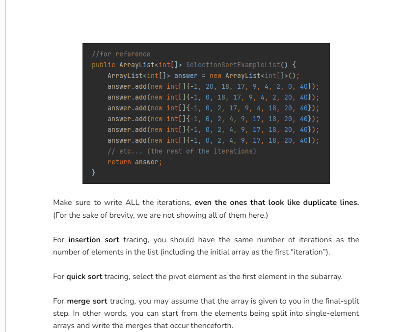 //for reference
public ArrayList<int[]> SelectionSortExampleList() {
ArrayList<int[] > answer = new ArrayList<int[]>();
answer.add(new int[] {-1, 20, 18, 17, 9, 4, 2, 0, 40});
answer.add(new int[] {-1, 0, 18, 17, 9, 4, 2, 20, 40});
answer.add(new int[] {-1, 0, 2, 17, 9, 4, 18, 20, 40});
answer.add(new int[] {-1, 0, 2, 4, 9, 17, 18, 20, 40});
answer.add(new int[] {-1, 0, 2, 4, 9, 17, 18, 20, 40});
answer.add(new int[] {-1, 0, 2, 4, 9, 17, 18, 20, 40});
// etc... (the rest of the iterations)
return answer;
}
Make sure to write ALL the iterations, even the ones that look like duplicate lines.
(For the sake of brevity, we are not showing all of them here.)
For insertion sort tracing, you should have the same number of iterations as the
number of elements in the list (including the initial array as the first "iteration").
For quick sort tracing, select the pivot element as the first element in the subarray.
For merge sort tracing, you may assume that the array is given to you in the final-split
step. In other words, you can start from the elements being split into single-element
arrays and write the merges that occur thenceforth.