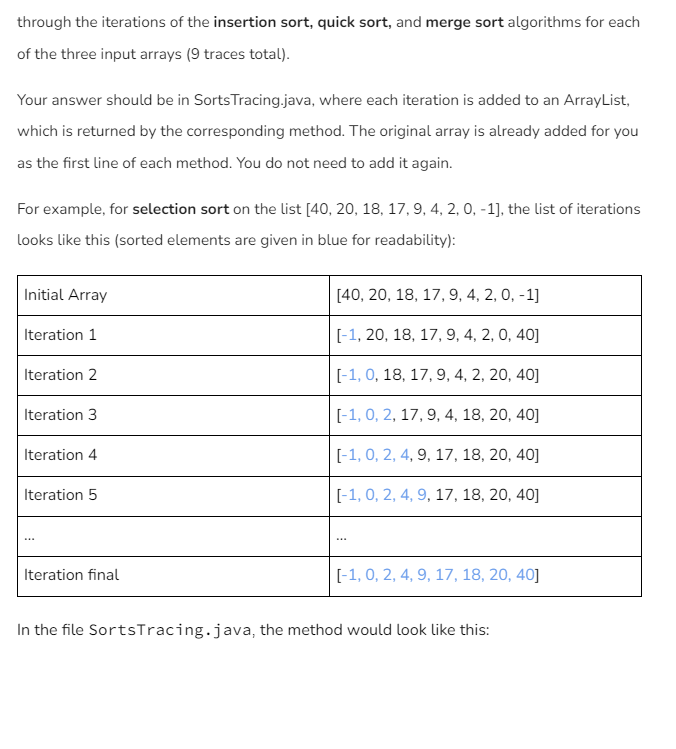 through the iterations of the insertion sort, quick sort, and merge sort algorithms for each
of the three input arrays (9 traces total).
Your answer should be in Sorts Tracing.java, where each iteration is added to an ArrayList,
which is returned by the corresponding method. The original array is already added for you
as the first line of each method. You do not need to add it again.
For example, for selection sort on the list [40, 20, 18, 17, 9, 4, 2, 0, -1], the list of iterations
looks like this (sorted elements are given in blue for readability):
Initial Array
[40, 20, 18, 17, 9, 4, 2, 0, -1]
Iteration 1
[-1, 20, 18, 17, 9, 4, 2, 0, 40]
Iteration 2
[-1, 0, 18, 17, 9, 4, 2, 20, 40]
Iteration 3
[-1, 0, 2, 17, 9, 4, 18, 20, 40]
Iteration 4
[-1, 0, 2, 4, 9, 17, 18, 20, 40]
Iteration 5
[-1, 0, 2, 4, 9, 17, 18, 20, 40]
Iteration final
[-1, 0, 2, 4, 9, 17, 18, 20, 40]
In the file SortsTracing.java, the method would look like this: