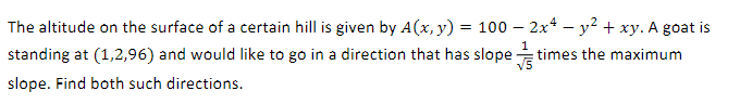 The altitude on the surface of a certain hill is given by A(x, y) = 100 - 2x² - y² + xy. A goat is
standing at (1,2,96) and would like to go in a direction that has slope
times the maximum
√5
slope. Find both such directions.