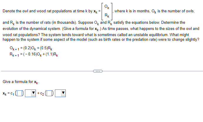 **Understanding Owl and Wood Rat Population Dynamics**

Let's explore how the populations of owls and wood rats change over time using mathematical modeling. This will help us understand the interactions between these species and make predictions about their future numbers.

### Population Representation

We denote the populations of owls and wood rats at time \( k \) (measured in months) by:

\[ \mathbf{x_k} = \begin{bmatrix} O_k \\ R_k \end{bmatrix} \]

where:
- \( O_k \) is the number of owls,
- \( R_k \) is the number of rats (in thousands).

### Dynamical System Equations

The changes in the populations of owls and wood rats are given by the following equations:

\[ O_{k+1} = (0.20)O_k + (0.5)R_k \]
\[ R_{k+1} = (-0.16)O_k + (1.1)R_k \]

### Analyzing the System

These equations represent a dynamical system that shows how the population of owls and wood rats evolve over time. Our goal is to determine how \( \mathbf{x_k} \), the vector representing the populations, changes as time progresses.

### Unstable Equilibrium

The system tends toward what is called an unstable equilibrium. This implies that small changes in the population sizes or parameters of the model (such as birth rates or predation rates) can lead to significant variations in the overall dynamics of the populations.

### Formula for \(\mathbf{x_k}\)

To understand and predict future population sizes, we need a formula for \(\mathbf{x_k}\). Given the setup of our system, we can represent \(\mathbf{x_k}\) as a linear combination of two vectors:

\[ \mathbf{x_k} = c_1 \begin{bmatrix} \quad \quad \\\quad \\ \end{bmatrix} + c_2 \begin{bmatrix} \quad \quad \\\quad \\ \end{bmatrix} \]

(The specific vectors and constants \(c_1\) and \(c_2\) would be determined based on initial conditions and further analysis of the system such as eigenvalues and eigenvectors).

By following this step-by-step approach, we can analyze and interpret the population dynamics of owls and wood rats over time, and assess the impact of various changes on their populations.