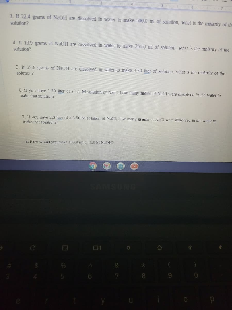 3. If 22.4 grams of NaOH are dissolved in water to make 500.0 ml of solution, what is the molarity of th
solution?
4. If 13.9 grams of NaOH are dissolved in water to make 250.0 ml of solution, what is the molarity of the
solution?
5. If 55.6 grams of NaOH are dissolved in water to make 3.50 liter of solution, what is the molarity of the
solution?
6. If you have 1.50 liter of a 1.5 M solution of NaCl, how many moles of NaCl were dissolved in the water to
make that solution?
7. If you have 2.0 liter of a 3.50 M solution of NaCl, how many grams of NaCI were dissolved in the water to
make that solution?
8. How would you make 100.0 ml of 1.0 M NaOH?
SAMSUNG
&
8.
y
