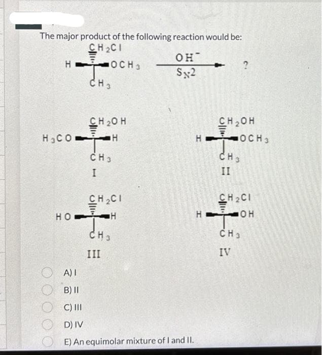 The major product of the following reaction would be:
CH CI
НОСН3
CH3
Н СО
CH 2O H
H
CH3
I
CH CI
НО-Н
CH3
III
он-
SX2
A) 1
B) II
C) III
D) IV
E) An equimolar mixture of I and II.
CH2OH
НОСН3
H
CH3
II
CH₂CI
ОН
CH3
IV