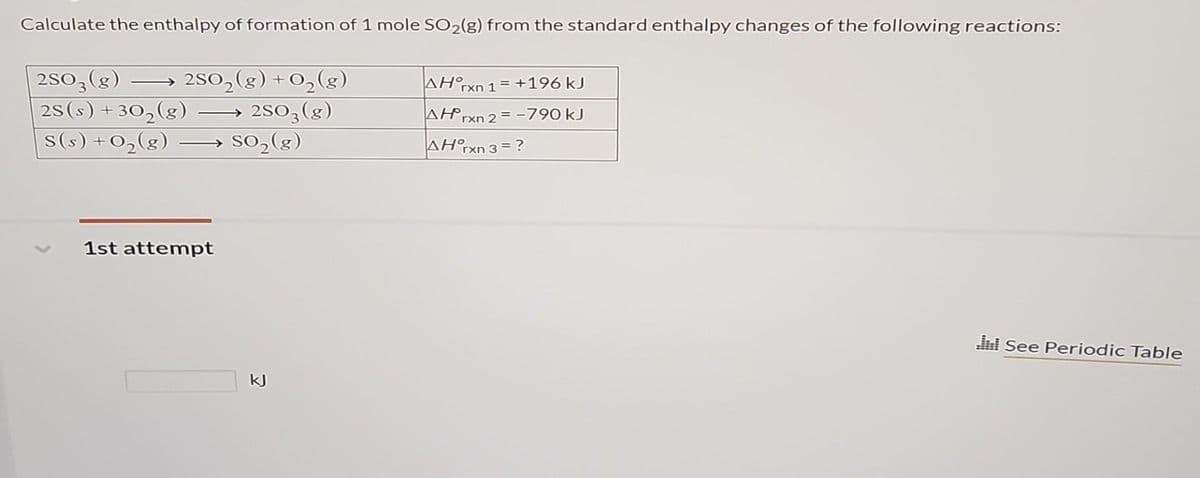 Calculate the enthalpy of formation of 1 mole SO₂(g) from the standard enthalpy changes of the following reactions:
2SO3(g) 2SO₂(g) + O₂(g)
2S (s) + -30₂(g)
2SO3(g)
S(s) +0₂(g)
1st attempt
so₂(g)
kJ
AH°rxn 1=+196 kJ
AH rxn 2 = -790 kJ
AH°rxn 3 = ?
di See Periodic Table