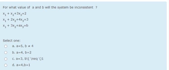 For what value of a and b will the system be inconsistent ?
X, + X,+3x,=2
X, + 2x,+4x3=3
X1 + 3x,+ax,=b
Select one:
a. a=5, b * 4
b. a=4, b=2
c. a=3, b\( \neq )1
d. a=4,b=1
