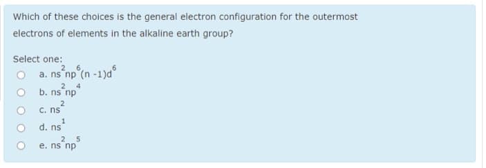 Which of these choices is the general electron configuration for the outermost
electrons of elements in the alkaline earth group?
Select one:
2 6
O a. ns np°(n -1)d°
4
2
b. ns np
2
C. ns
d. ns
2 5
e. ns np
