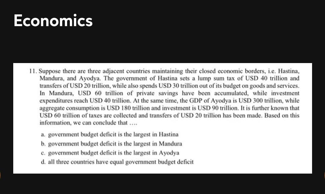 Economics
11. Suppose there are three adjacent countries maintaining their closed economic borders, i.e. Hastina,
Mandura, and Ayodya. The government of Hastina sets a lump sum tax of USD 40 trillion and
transfers of USD 20 trillion, while also spends USD 30 trillion out of its budget on goods and services.
In Mandura, USD 60 trillion of private savings have been accumulated, while investment
expenditures reach USD 40 trillion. At the same time, the GDP of Ayodya is USD 300 trillion, while
aggregate consumption is USD 180 trillion and investment is USD 90 trillion. It is further known that
USD 60 trillion of taxes are collected and transfers of USD 20 trillion has been made. Based on this
information, we can conclude that....
a. government budget deficit is the largest in Hastina
b. government budget deficit is the largest in Mandura
c. government budget deficit is the largest in Ayodya
d. all three countries have equal government budget deficit
