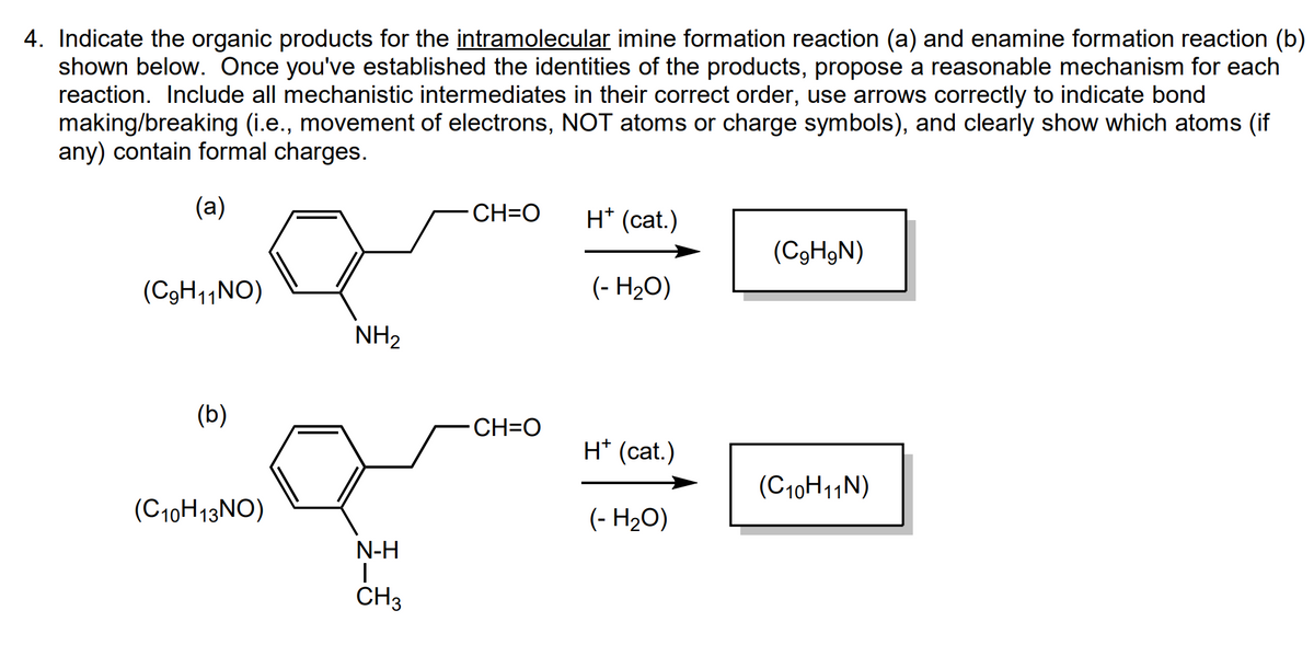 4. Indicate the organic products for the intramolecular imine formation reaction (a) and enamine formation reaction (b)
shown below. Once you've established the identities of the products, propose a reasonable mechanism for each
reaction. Include all mechanistic intermediates in their correct order, use arrows correctly to indicate bond
making/breaking (i.e., movement of electrons, NOT atoms or charge symbols), and clearly show which atoms (if
any) contain formal charges.
(a)
(C₂H11NO)
(b)
(C10H13NO)
NH₂
N-H
I
CH3
CH=O
CH=O
H* (cat.)
(- H₂O)
H* (cat.)
(- H₂O)
(C₂H₂N)
(C10H11N)