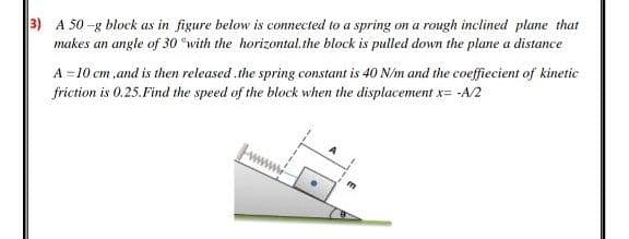 3) A 50 -g block as in figure below is connected to a spring on a rough inclined plane that
makes an angle of 30 °with the horizontal.the block is pulled down the plane a distance
A =10 cm ,and is then released .the spring constant is 40 N/m and the coeffiecient of kinetic
friction is 0.25.Find the speed of the block when the displacement x= -A/2
