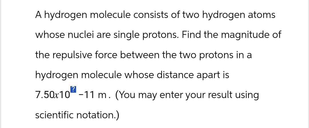 A hydrogen molecule consists of two hydrogen atoms
whose nuclei are single protons. Find the magnitude of
the repulsive force between the two protons in a
hydrogen molecule whose distance apart is
7.50x10-11 m. (You may enter your result using
scientific notation.)