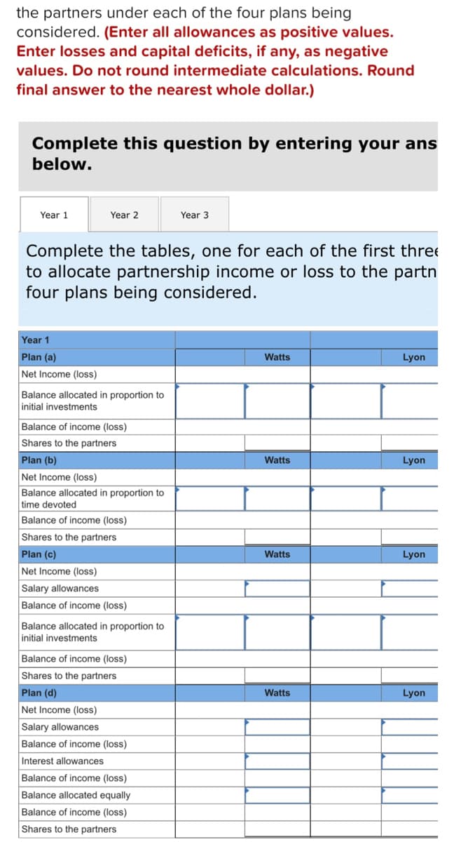 # Partnership Income or Loss Allocation

## Instructions
To allocate partnership income or loss to the partners under each of the four plans being considered, follow these steps:
1. **Enter all allowances as positive values.**
2. **Enter losses and capital deficits, if any, as negative values.**
3. **Do not round intermediate calculations. Round the final answer to the nearest whole dollar.**

## Task
Complete the following tables for each of the first three years (Year 1, Year 2, Year 3) to allocate partnership income or loss to the partners under the four plans being considered.

## Allocation Tables

### Year 1

#### Plan (a)
**Net Income (loss)**
- Watts: [Input field]
- Lyon: [Input field]

**Balance allocated in proportion to initial investments**
- Watts: [Input field]
- Lyon: [Input field]

**Balance of income (loss)**
- Watts: [Input field]
- Lyon: [Input field]

**Shares to the partners**
- Watts: [Input field]
- Lyon: [Input field]

#### Plan (b)
**Net Income (loss)**
- Watts: [Input field]
- Lyon: [Input field]

**Balance allocated in proportion to time devoted**
- Watts: [Input field]
- Lyon: [Input field]

**Balance of income (loss)**
- Watts: [Input field]
- Lyon: [Input field]

**Shares to the partners**
- Watts: [Input field]
- Lyon: [Input field]

#### Plan (c)
**Net Income (loss)**
- Watts: [Input field]
- Lyon: [Input field]

**Salary allowances**
- Watts: [Input field]
- Lyon: [Input field]

**Balance of income (loss)**
- Watts: [Input field]
- Lyon: [Input field]

**Balance allocated in proportion to initial investments**
- Watts: [Input field]
- Lyon: [Input field]

**Balance of income (loss)**
- Watts: [Input field]
- Lyon: [Input field]

**Shares to the partners**
- Watts: [Input field]
- Lyon: [Input field]

#### Plan (d)
**Net Income (loss)**
- Watts: [Input field]
- Lyon: [Input field]

**Salary allowances**
- Watts: [Input field]
- Lyon: [Input field]

**Balance of income (loss)**
- Watts: