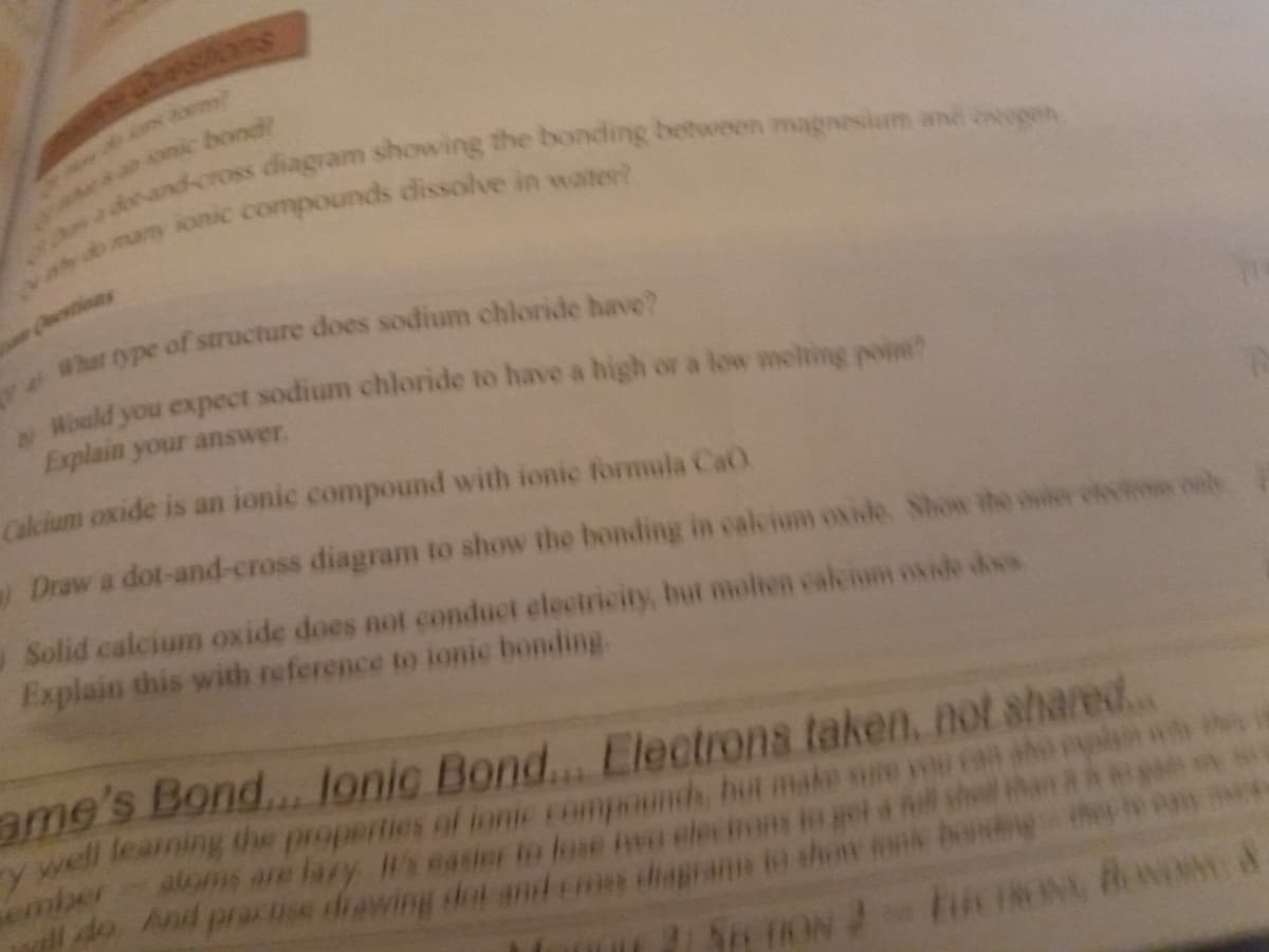 nic bond?
mamy ionic compounds dissolve in water?
Cestions
Hould you expect sodium chloride to have a high or a low molting poine
Explain your answer.
Calcium oxide is an ionic compound with ionic formula CaO.
Draw a dot-and-cross diagram to show the bonding in calcium oside Shon the ouier olm b
Solid calcium oxide does not conduct electricity, but molien cakium oxo does
Explain this with reference to ionic bonding.
ame's Bond... Jonic Bond... Electrons taken, not shared.
y well leaming the properties of ionic Eompounds, but make sure ou ca
as are lary I's easier to fose ino elecirons in get ll shel
lldo And pracse diawing dot anl ems iaprans to shenv nk bendr
ember
S TON
