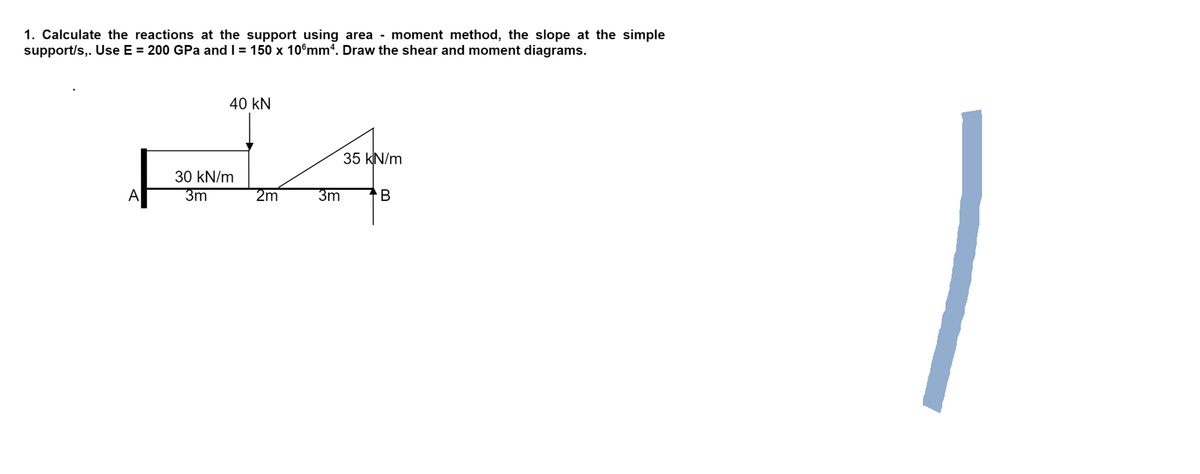 1. Calculate the reactions at the support using area - moment method, the slope at the simple
support/s,. Use E = 200 GPa and I = 150 x 10 mm4. Draw the shear and moment diagrams.
40 KN
35 kN/m
A
B
30 kN/m
3m
2m
3m