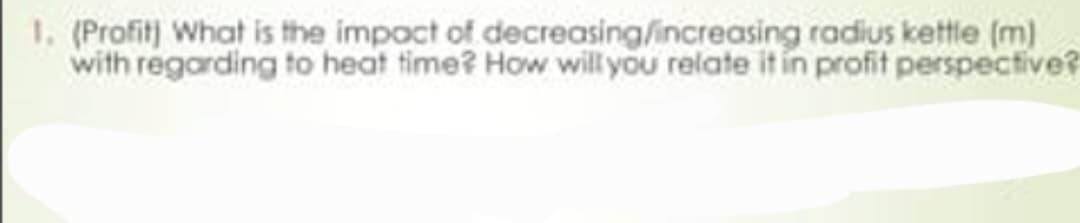 radius kettle (m)
1. (Profit) What is the impact of decreasing/increasing
with regarding to heat time? How will you relate it in profit perspective?