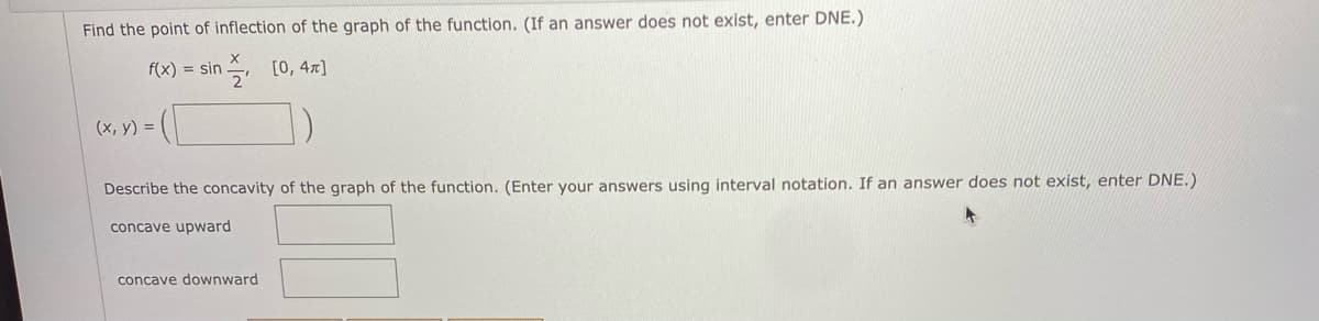 Find the point of inflection of the graph of the function. (If an answer does not exist, enter DNE.)
f(x) = sin
[0, 4x]
(x, y) =
Describe the concavity of the graph of the function. (Enter your answers using interval notation. If an answer does not exist, enter DNE.)
concave upward
concave downward
