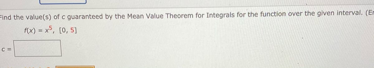 Find the value(s) of c guaranteed by the Mean Value Theorem for Integrals for the function over the given interval. (Er
f(x) = x°, [0, 5]
C =
