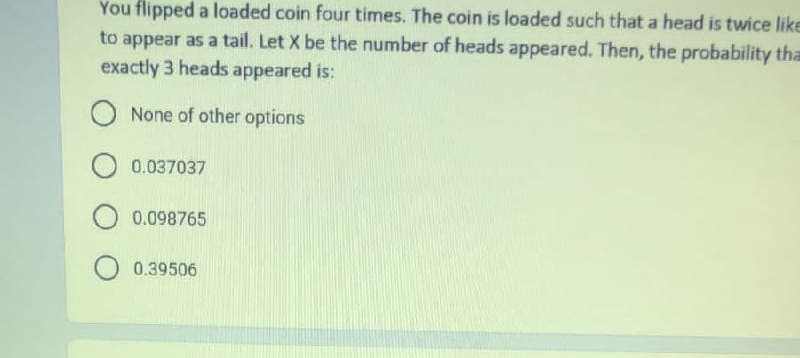 You flipped a loaded coin four times. The coin is loaded such that a head is twice like
to appear as a tail. Let X be the number of heads appeared. Then, the probability tha
exactly 3 heads appeared is:
O None of other options
0.037037
O 0.098765
O 0.39506