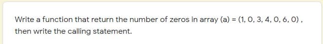 Write a function that return the number of zeros in array (a) = (1, O, 3, 4, 0, 6, 0),
then write the calling statement.
