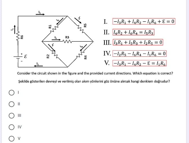 I. -13R1 + I4R2 – 1,R6 + E = 0
-1!
II. 4R2 + I,R4 = I5R3
R3
III. IR + I5R3 + 1,R5 = 0
IV. -1½R5 – I6R4 – I, R6 = 0
3.
V. -l3R, – I¼R2 – E = !,R6
Consider the circuit shown in the figure and the provided current directions. Which equation is correct?
Şekilde gösterilen devreyi ve verilmiş olan akım yönlerini göz önüne alırsak hangi denklem doğrudur?
II
O Iv
R2
R4
R5
