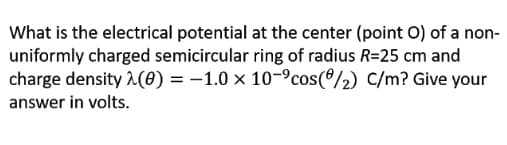 What is the electrical potential at the center (point O) of a non-
uniformly charged semicircular ring of radius R=25 cm and
charge density ^(0) = -1.0 x 10-9cos(º/2) C/m? Give your
answer in volts.
