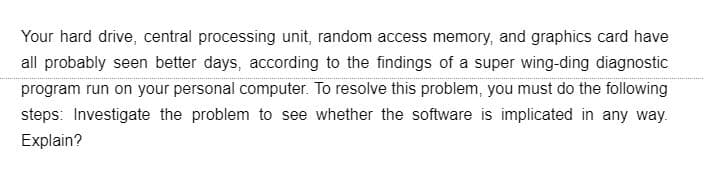 Your hard drive, central processing unit, random access memory, and graphics card have
all probably seen better days, according to the findings of a super wing-ding diagnostic
program run on your personal computer. To resolve this problem, you must do the following
steps: Investigate the problem to see whether the software is implicated in any way.
Explain?