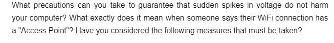 What precautions can you take to guarantee that sudden spikes in voltage do not harm
your computer? What exactly does it mean when someone says their WiFi connection has
a "Access Point"? Have you considered the following measures that must be taken?