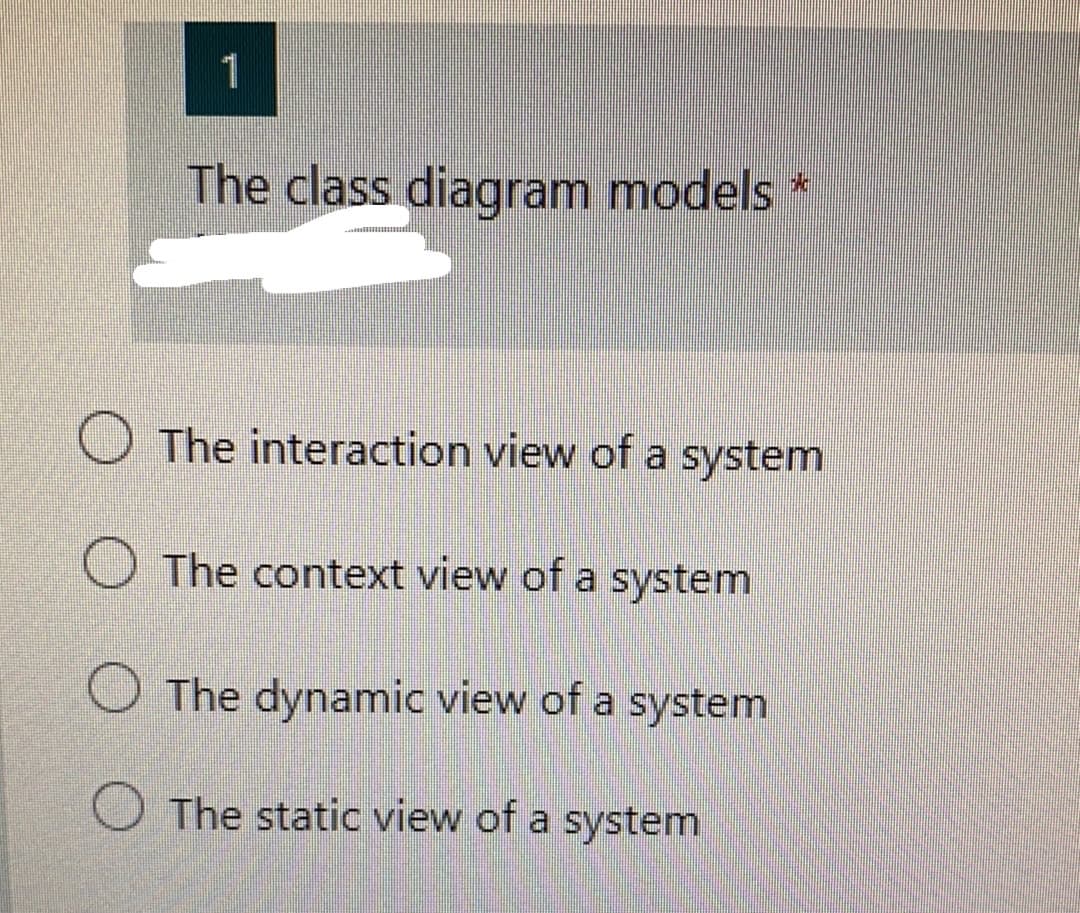 1
The class diagram models *
O The interaction view of a system
O The context view of a system
The dynamic view of a system
The static view of a system
