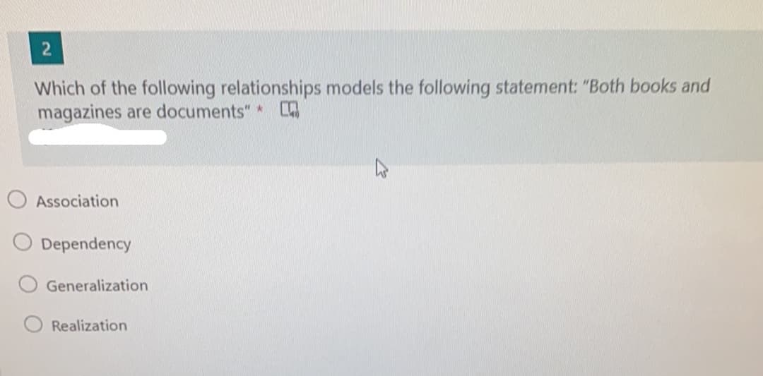 Which of the following relationships models the following statement: "Both books and
magazines are documents" *
Association
Dependency
Generalization
Realization
