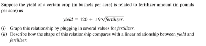 Suppose the yield of a certain crop (in bushels per acre) is related to fertilizer amount (in pounds
per acre) as
yield = 120 + .19Vſertilizer.
|(ii) Describe how the shape of this relationship compares with a linear relationship between yield and
fertilizer.
