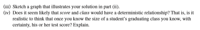 (iii) Sketch a graph that illustrates your solution in part (ii).
(iv) Does it seem likely that score and class would have a deterministic relationship? That is, is it
realistic to think that once you know the size of a student's graduating class you know, with
certainty, his or her test score? Explain.
