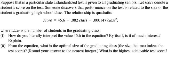 Suppose that in a particular state a standardized test is given to all graduating seniors. Let score denote a
student's score on the test. Someone discovers that performance on the test is related to the size of the
student's graduating high school class. The relationship is quadratic:
score = 45.6 + .082 class – .000147 class?,
where class is the number of students in the graduating class.
(i) How do you literally interpret the value 45.6 in the equation? By itself, is it of much interest?
Explain.
(ii) From the equation, what is the optimal size of the graduating class (the size that maximizes the
test score)? (Round your answer to the nearest integer.) What is the highest achievable test score?
