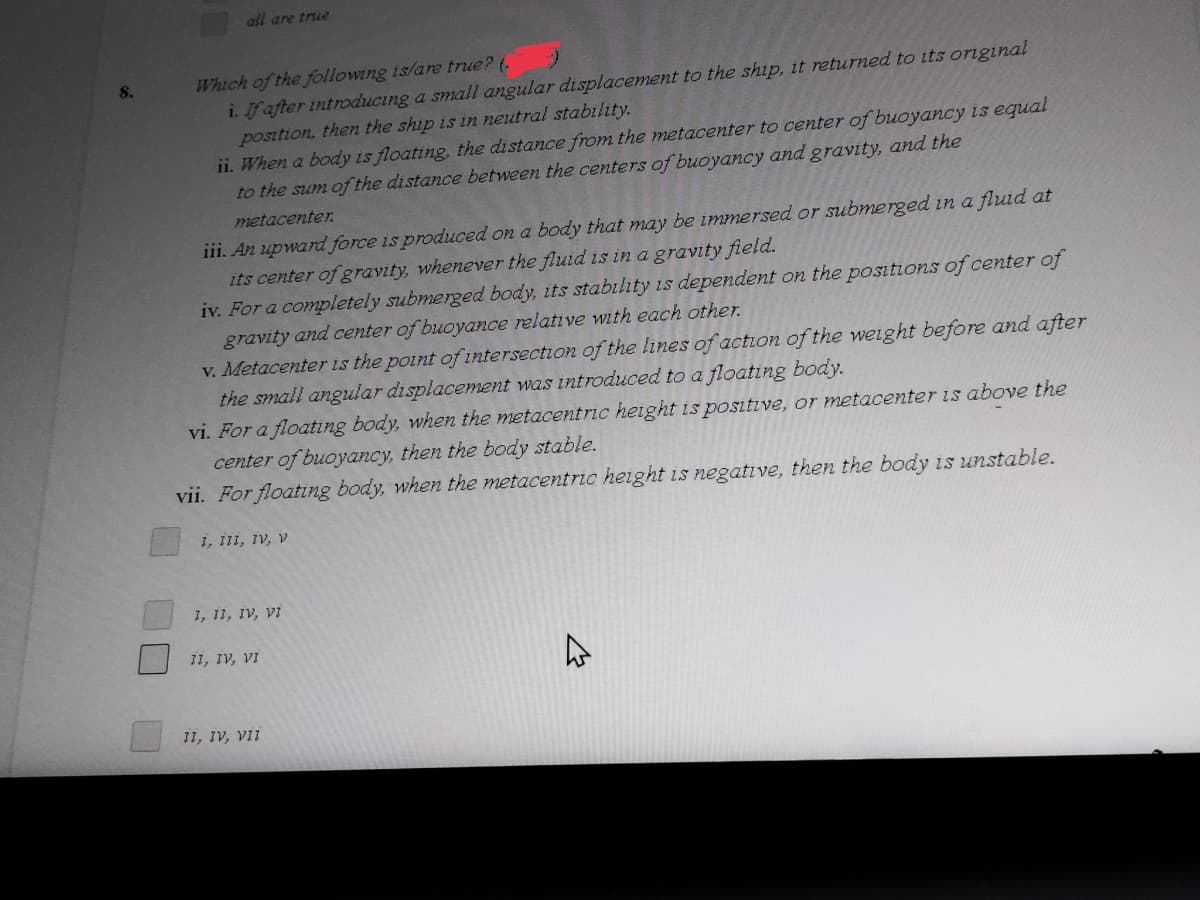 all are true
Which of the following is/are true? (,
i. If after introducing a small angular displacement to the ship, it returned to ts original
position, then the ship is in neutral stability.
ii. When a body is floating, the distance from the metacenter to center of buoyancy is equal
to the sum of the distance between the centers of buoyancy and gravity, and the
8.
metacenter.
iii. An upward force is produced on a body that may be immersed or submerged in a fluid at
its center of gravity, whenever the fluid is in a gravity field.
iv. For a completely submerged body, its stability is dependent on the positions of center of
gravity and center of buoyance relative with each other.
V. Metacenter is the point of intersection of the lines of action of the weight before and after
the small angular displacement was introduced to a floating body.
vi. For a floating body, when the metacentric height is positive, or metacenter is above the
center of buoyancy, then the body stable.
vii. For floating body, when the metacentric height is negative, then the body is unstable.
I, III, IV, V
1, 11, IV, Vi
11, IV, VI
11, IV, viI
