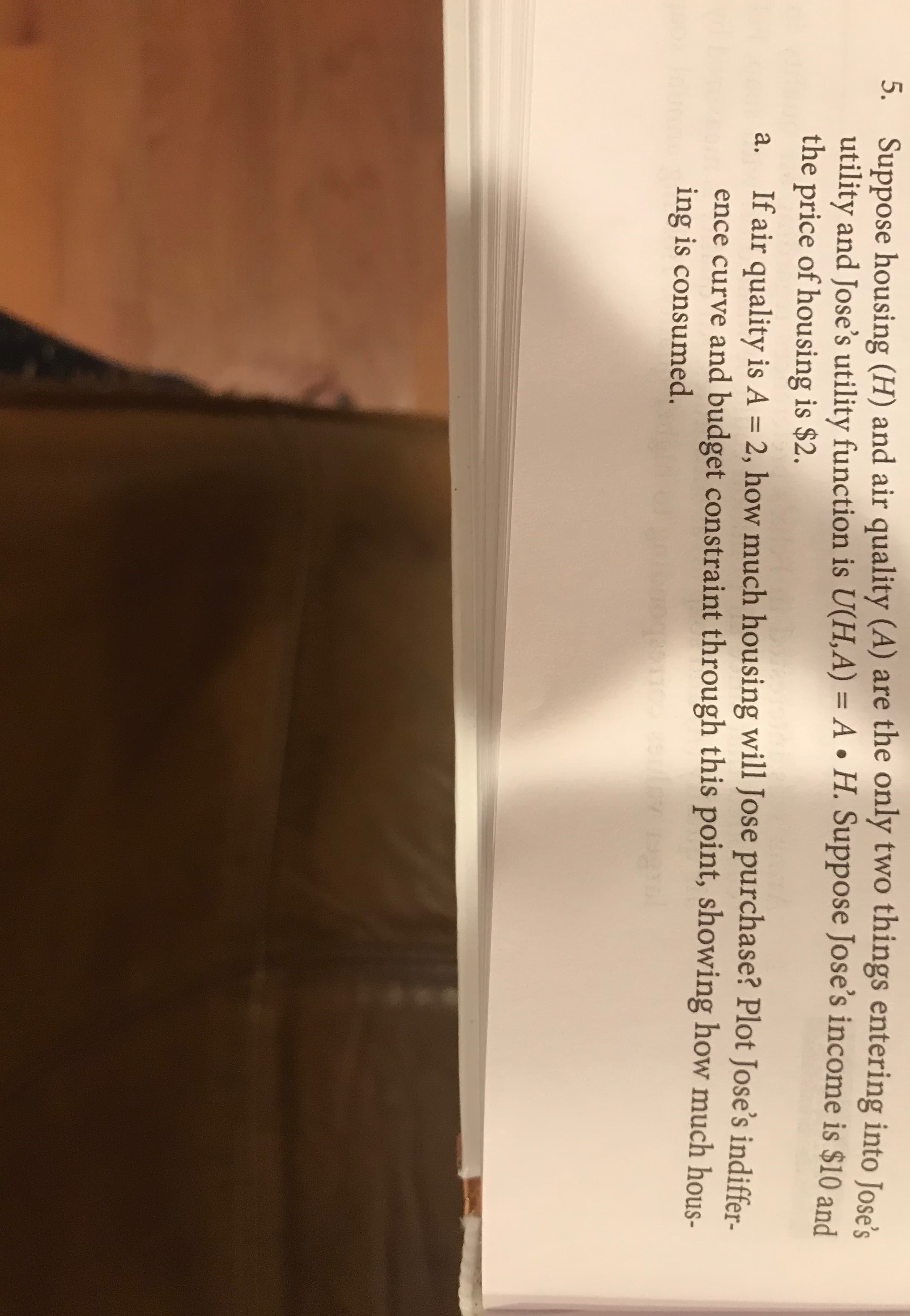 Suppose housing (H) and air quality (A) are the only two things entering into Jose's
utility and Jose's utility function is U(H,A) = A H. Suppose Jose's income is $10 and
the price of housing is $2.
5.
If air quality is A = 2, how much housing will Jose purchase? Plot Jose's indiffer-
ence curve and budget constraint through this point, showing how much hous-
ing is consumed.
а.
gc weute7
