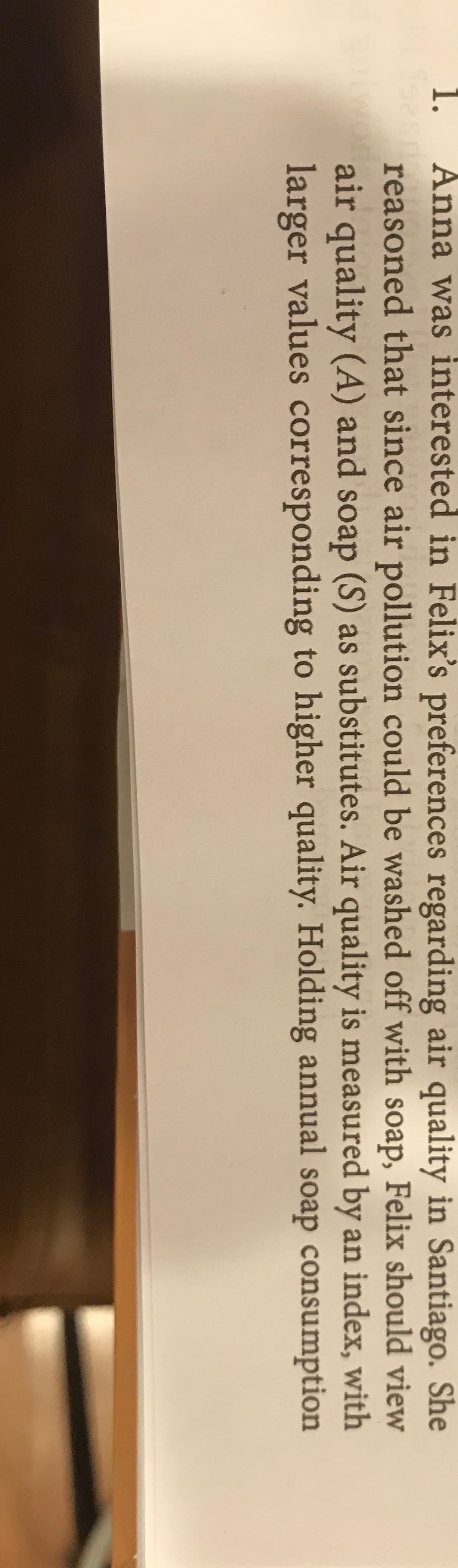 1.
Anna was interested in Felix's preferences regarding air quality in Santiago. She
reasoned that since air pollution could be washed off with soap, Felix should view
air quality (A) and soap (S) as substitutes. Air quality is measured by an index, with
larger values corresponding to higher quality. Holding annual soap consumption
