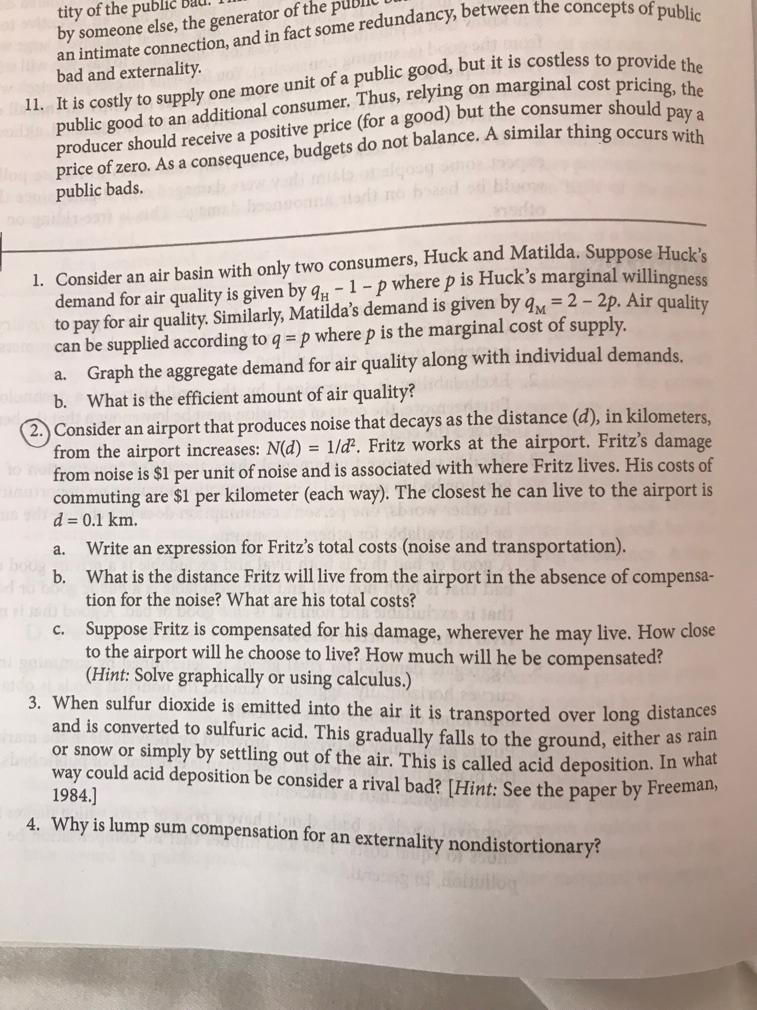 tity of the publić
by someone else, the generator of the
an intimate connection, and in fact some redundancy, between the concepts of public
11. It is costly to supply one more unit of a public good, but it is costless to provide the
producer should receive a positive price (for a good) but the consumer should pay a
bad and externality.
on marginal cost pricing, the
public good to an additional consumer. Thus, relying
price of zero. As a consequence, budgets do not balance. A similar thing occurs with
fo
brobg
n boc
public bads.
bo
pezcq ou qen
ho
1. Consider an air basin with only two consumers, Huck and Matilda. Suppose Huck's
demand for air quality is given by a- 1-p where p is Huck's marginal willingness
to pay for air quality. Similarly, Matilda's demand is given by qM 2 -2p. Air quality
can be supplied according to q p where p is the marginal cost of supply.
Graph the aggregate demand for air quality along with individual demands
What is the efficient amount of air quality?
а.
plu
b.
2.)Consider an airport that produces noise that decays as the distance (d), in kilometers,
from the airport increases: N(d) 1/d2. Fritz works at the airport. Fritz's damage
from noise is $1 per unit of noise and is associated with where Fritz lives. His costs of
commuting are $1 per kilometer (each way). The closest he can live to the airport is
d 0.1 km.
mS
Write an expression for Fritz's total costs (noise and transportation).
b. What is the distance Fritz will live from the airport in the absence of compensa-
tion for the noise? What are his total costs?
а.
bous
eb u
Dc.
ads
Suppose Fritz is compensated for his damage, wherever he may live. How close
to the airport will he choose to live? How much will he be compensated?
(Hint: Solve graphically or using calculus.)
3. When sulfur dioxide is emitted into the air it is transported over long distances
and is converted to sulfuric acid. This gradually falls to the ground, either as rain
or snow or simply by settling out of the air. This is called acid deposition. In what
way could acid deposition be consider a rival bad? [Hint: See the paper by Freeman,
1984.]
4. Why is lump
sum compensation for an externality nondistortionary?
lo
