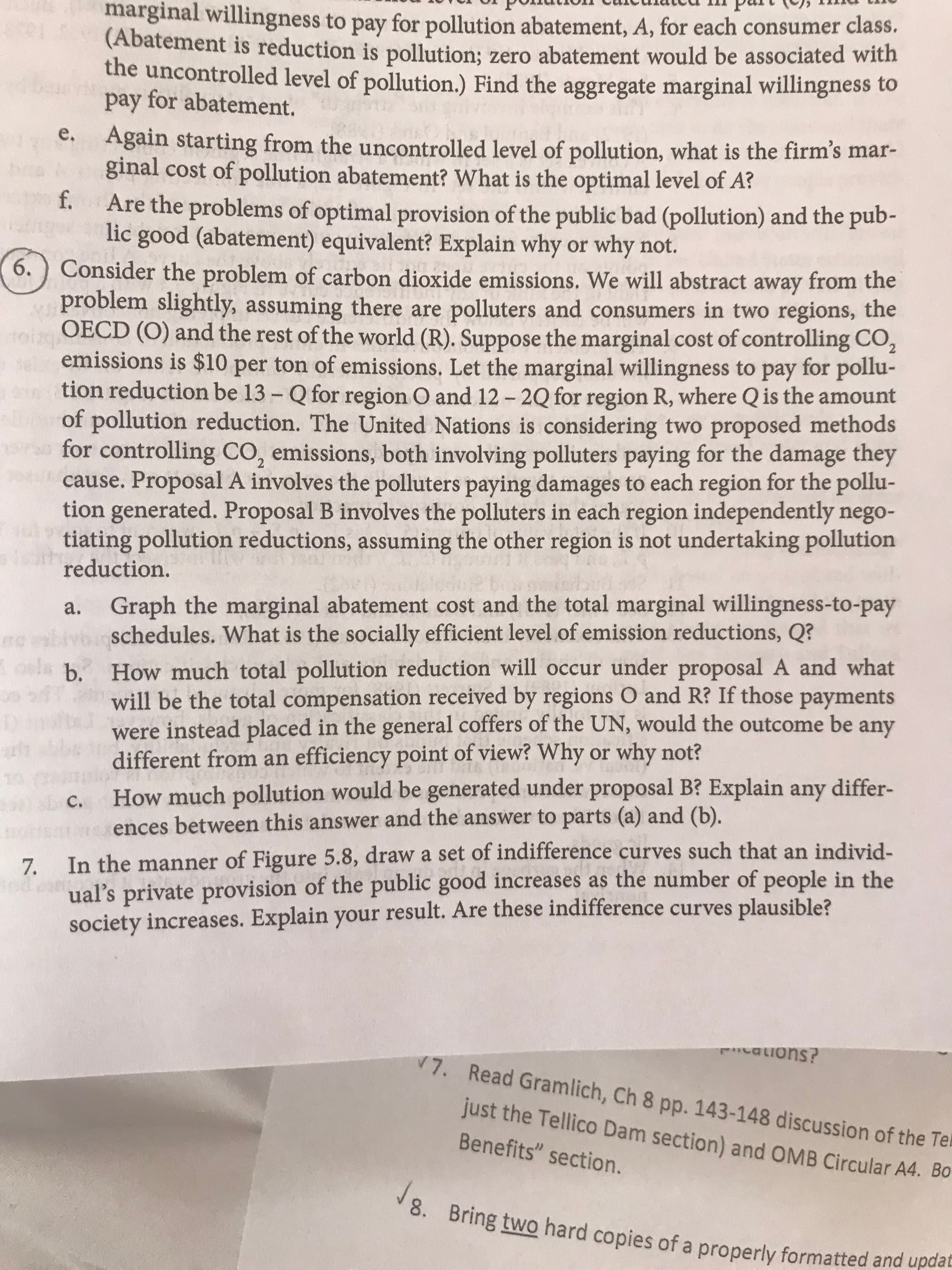 marginal willingness to pay for pollution abatement, A, for each consumer class.
(Abatement is reduction is pollution; zero abatement would be associated with
the uncontrolled level of pollution.) Find the aggregate marginal willingness to
pay for abatement.
Again starting from the uncontrolled level of pollution, what is the firm's mar-
ginal cost of pollution abatement? What is the optimal level of A?
е.
f.
Are the problems of optimal provision of the public bad (pollution) and the pub-
lic good (abatement) equivalent? Explain why or why not.
6.) Consider the problem of carbon dioxide emissions. We will abstract away from the
problem slightly
OECD (O) and the rest of the world (R). Suppose the marginal cost of controlling CO2
emissions is $10 per ton of emis sions. Let the marginal willingness to pay for pollu-
tion reduction be 13- Q for region O and 12-2Q for region R, where Qis the amount
aUof pollution reduction. The United Nations is considering two proposed methods
for controlling CO, emissions, both involving polluters paying for the damage they
cause. Proposal A involves the polluters paying damages to each region for the pollu-
tion generated. Proposal B involves the polluters in each region independently nego-
tiating pollution reductions, assuming the other region is not undertaking pollution
reduction.
assuming there are polluters and consumers in two regions, the
Graph the marginal abatement cost and the total marginal willingness-to-pay
schedules. What is the socially efficient level of emission reductions, Q?
а.
How much total pollution reduction will occur under proposal A and what
will be the total compensation received by regions O and R? If those payments
were instead placed in the general coffers of the UN, would the outcome be any
different from an efficiency point of view? Why or why not?
How much pollution would be generated under proposal B? Explain any differ-
ences between this answer and the answer to parts (a) and (b).
osls b.
h
C.
7. In the manner of Figure 5.8, draw a set of indifference curves such that an individ-
ual's private provision of the public good increases as the number of people in the
society increases. Explain your result. Are these indifference curves
plausible?
aonu
V 7.
Read Gramlich, Ch 8 pp. 143-148 discussion of the Te
just the Tellico Dam section) and OMB Circular A4. Bo
Benefits" section.
J Bring two hard copies of a properly formatted and updat
