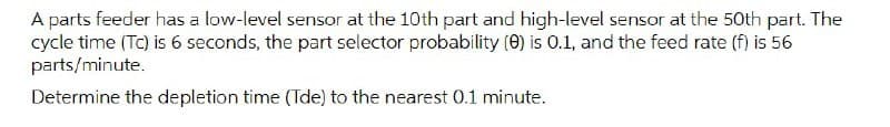 A parts feeder has a low-level sensor at the 10th part and high-level sensor at the 50th part. The
cycle time (Tc) is 6 seconds, the part selector probability (O) is 0.1, and the feed rate (f) is 56
parts/minute.
Determine the depletion time (Tde) to the nearest 0.1 minute.
